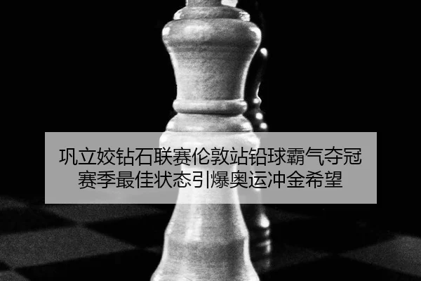 巩立姣钻石联赛伦敦站铅球霸气夺冠 赛季最佳状态引爆奥运冲金希望