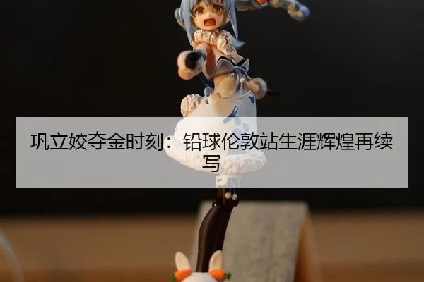 巩立姣夺金时刻：铅球伦敦站生涯辉煌再续写