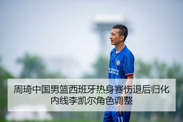 周琦中国男篮西班牙热身赛伤退后归化内线李凯尔角色调整
